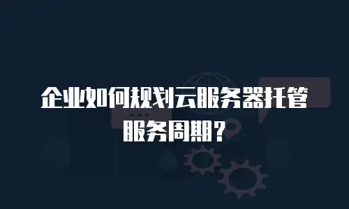 企业如何规划云服务器托管服务周期？