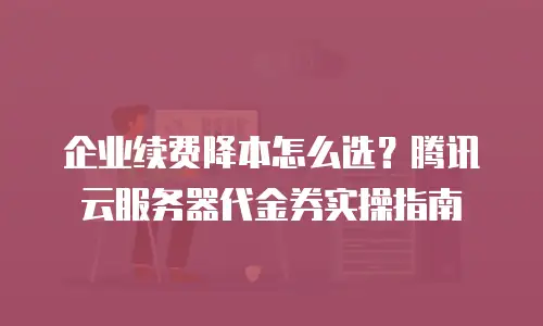 企业续费降本怎么选？腾讯云服务器代金券实操指南