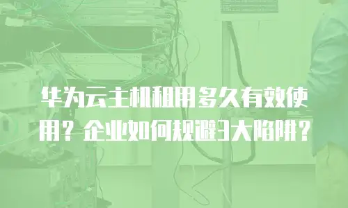 华为云主机租用多久有效使用？企业如何规避3大陷阱？