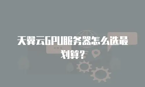 天翼云GPU服务器怎么选最划算？