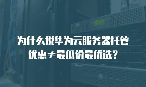为什么说华为云服务器托管优惠≠最低价最优选？