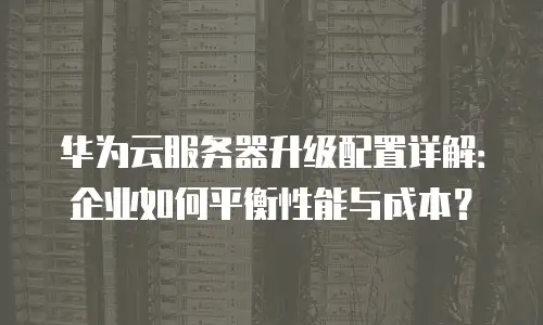 华为云服务器升级配置详解：企业如何平衡性能与成本？
