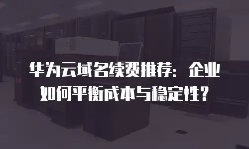 华为云域名续费推荐：企业如何平衡成本与稳定性？