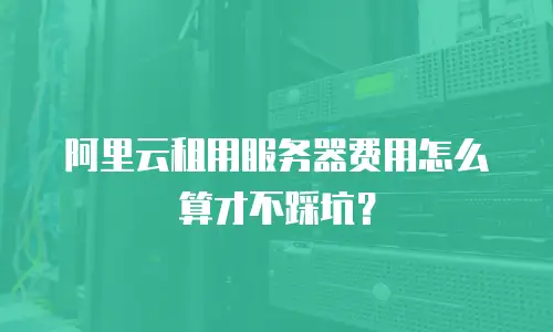 阿里云租用服务器费用怎么算才不踩坑？