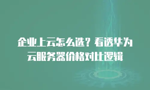 企业上云怎么选？看透华为云服务器价格对比逻辑