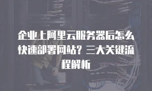 企业上阿里云服务器后怎么快速部署网站？三大关键流程解析