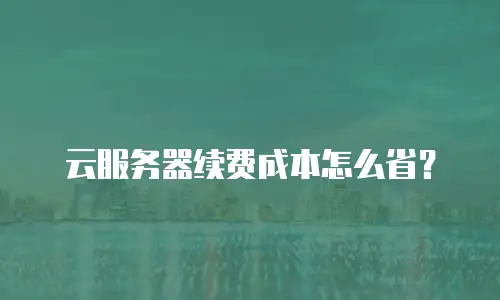 云服务器续费成本怎么省？