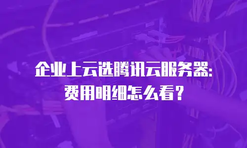 企业上云选腾讯云服务器：费用明细怎么看？