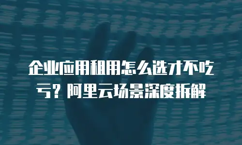 企业应用租用怎么选才不吃亏？阿里云场景深度拆解