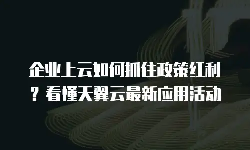 企业上云如何抓住政策红利？看懂天翼云最新应用活动