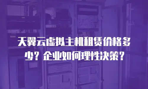 天翼云虚拟主机租赁价格多少？企业如何理性决策？