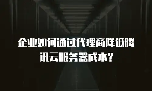 企业如何通过代理商降低腾讯云服务器成本？