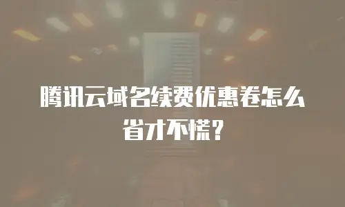 腾讯云域名续费优惠卷怎么省才不慌？