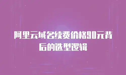 阿里云域名续费价格90元背后的选型逻辑