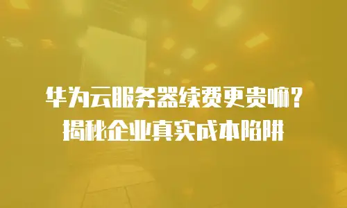 华为云服务器续费更贵嘛？揭秘企业真实成本陷阱