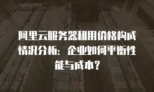 阿里云服务器租用价格构成情况分析：企业如何平衡性能与成本？