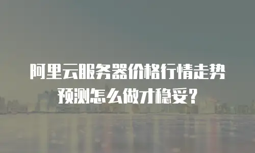 阿里云服务器价格行情走势预测怎么做才稳妥？