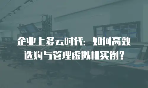 企业上多云时代：如何高效选购与管理虚拟机实例？