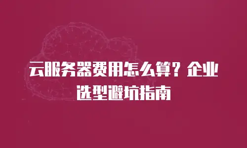 云服务器费用怎么算？企业选型避坑指南