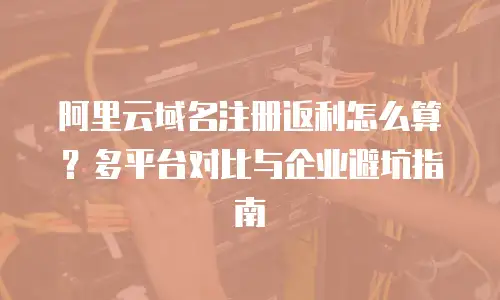 阿里云域名注册返利怎么算？多平台对比与企业避坑指南
