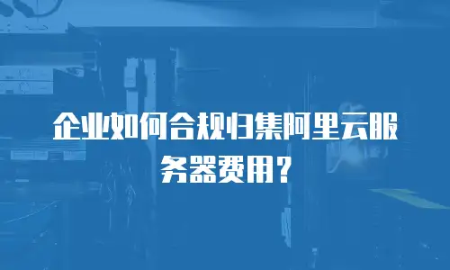 企业如何合规归集阿里云服务器费用？