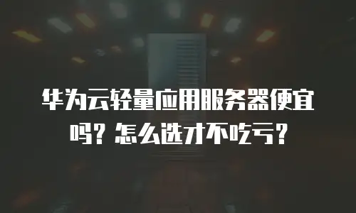 华为云轻量应用服务器便宜吗？怎么选才不吃亏？