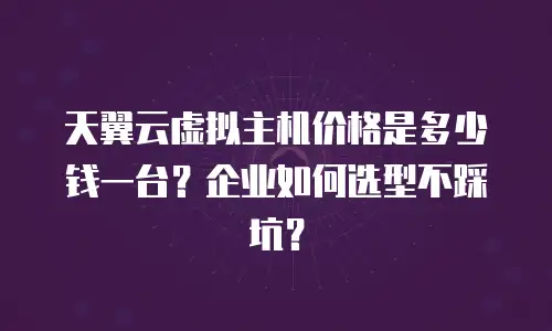 天翼云虚拟主机价格是多少钱一台？企业如何选型不踩坑？