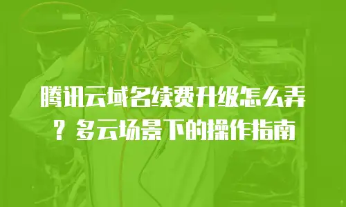 腾讯云域名续费升级怎么弄？多云场景下的操作指南