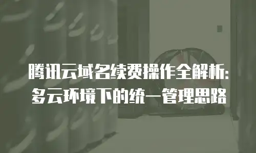 腾讯云域名续费操作全解析：多云环境下的统一管理思路