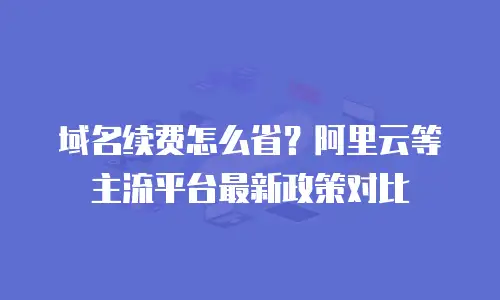 域名续费怎么省？阿里云等主流平台最新政策对比