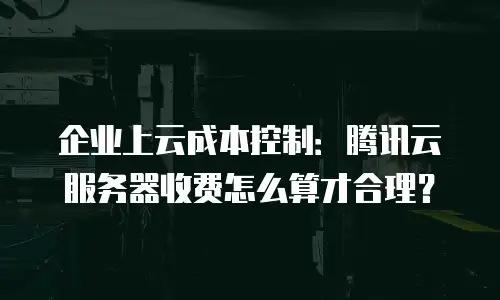 企业上云成本控制：腾讯云服务器收费怎么算才合理？