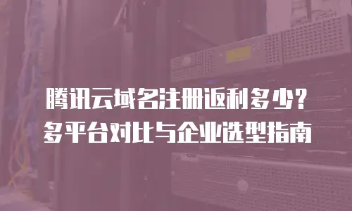 腾讯云域名注册返利多少？多平台对比与企业选型指南