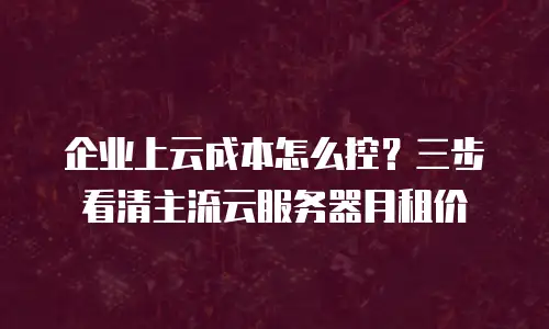 企业上云成本怎么控？三步看清主流云服务器月租价