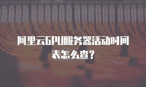 阿里云GPU服务器活动时间表怎么查？