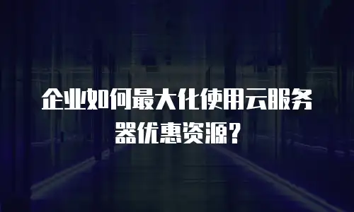 企业如何最大化使用云服务器优惠资源？