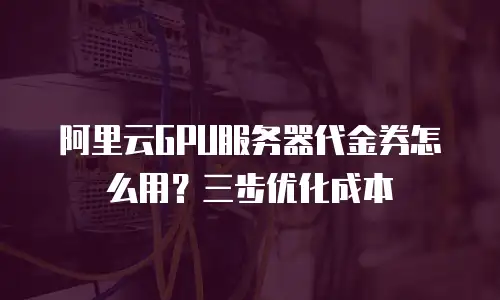 阿里云GPU服务器代金券怎么用？三步优化成本