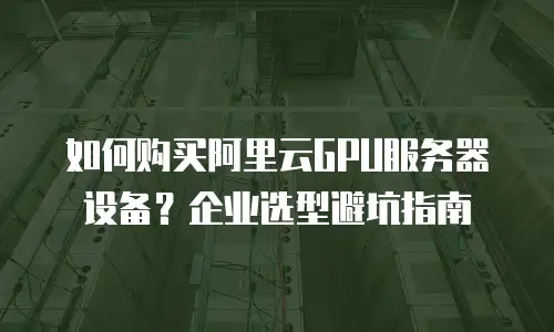 如何购买阿里云GPU服务器设备？企业选型避坑指南