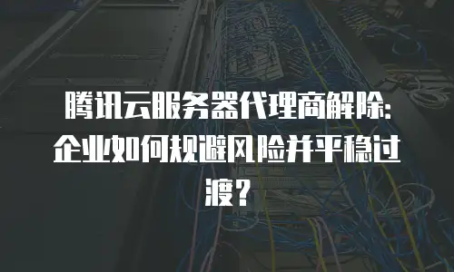 腾讯云服务器代理商解除：企业如何规避风险并平稳过渡？