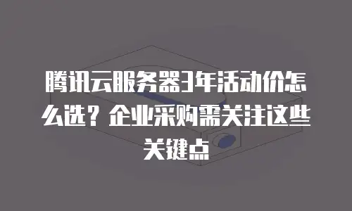 腾讯云服务器3年活动价怎么选？企业采购需关注这些关键点