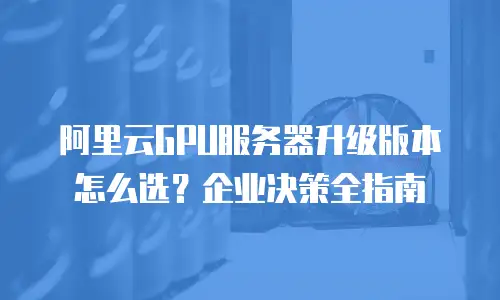 阿里云GPU服务器升级版本怎么选？企业决策全指南