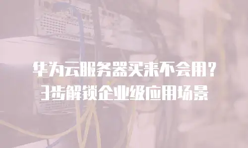 华为云服务器买来不会用？3步解锁企业级应用场景