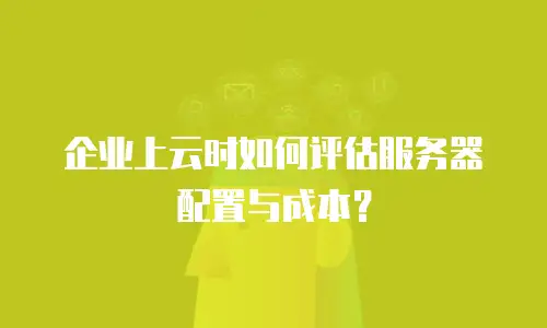 企业上云时如何评估服务器配置与成本？