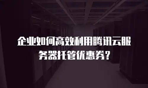 企业如何高效利用腾讯云服务器托管优惠券？