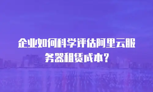企业如何科学评估阿里云服务器租赁成本？