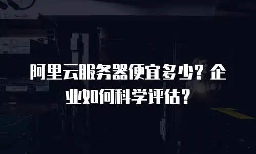 阿里云服务器便宜多少？企业如何科学评估？
