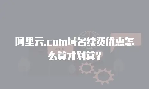 阿里云.com域名续费优惠怎么算才划算？