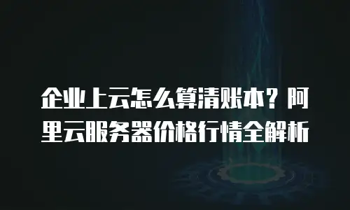 企业上云怎么算清账本？阿里云服务器价格行情全解析