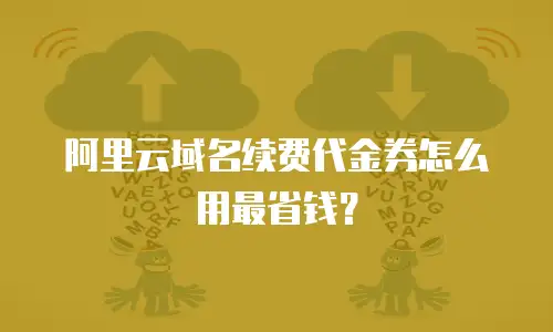 阿里云域名续费代金券怎么用最省钱？