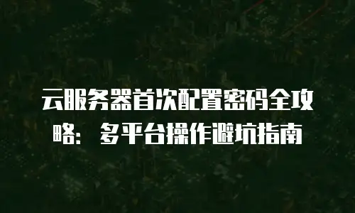 云服务器首次配置密码全攻略：多平台操作避坑指南