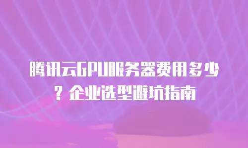 腾讯云GPU服务器费用多少？企业选型避坑指南